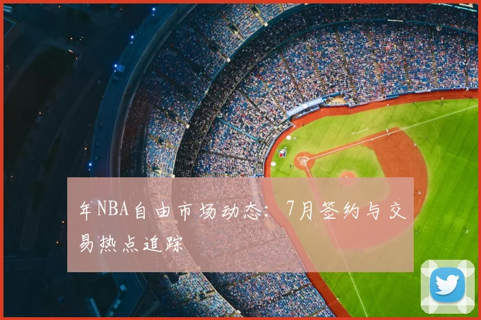 年NBA自由市场动态：7月签约与交易热点追踪
