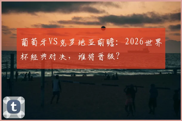 葡萄牙VS克罗地亚前瞻：2026世界杯经典对决，谁将晋级？