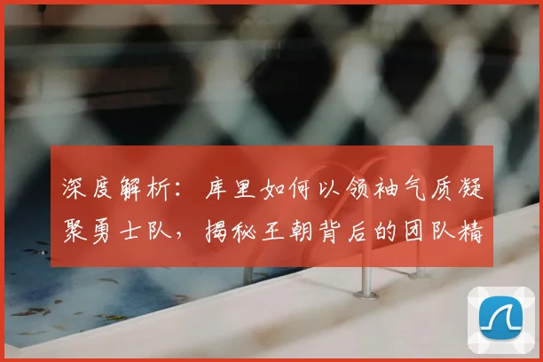 深度解析：库里如何以领袖气质凝聚勇士队，揭秘王朝背后的团队精神与管理智慧
